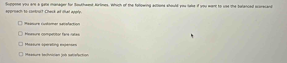 Suppose you are a gate manager for Southwest Airlines. Which of the following actions should you take if you want to use the balanced scorecard
approach to control? Check all that apply.
Measure customer satisfaction
Measure competitor fare rates
Measure operating expenses
Measure technician job satisfaction