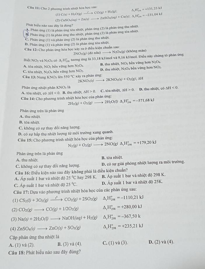 Cho 2 phương trình nhiệt hóa học sau:
^
(1)
(2) CuSO_4(aq)+Zn(s)to ZnSO_4(aq)+Cu(s);△ _(1_2m)^(circ =-231,0)^circ =-231,04kJ C(s)+H_2O(g)to CO(g)+H_2(g): _rH_(2n)°=+131,25kJ
Phát biểu nào sau đây là đùng?
A . Phản ứng (1) là phản ứng tôa nhiệt, phản ứng (2) là phản ứng thu nhiệt.
B. Phản ứng (1) là phản ứng thu nhiệt, phản ứng (2) là phản ứng tỏa nhiệt.
C. Phản ứng (1) và phản ứng (2) là phản ứng thu nhiệt.
D. Phản ứng (1) và phản ứng (2) là phản ứng tôa nhiệt.
Câu 12: Cho phản ứng hóa học xây ra ở điều kiện chuẩn sau:
2NO_2(g) (đó nâu) to N_2O_4(g) (không màu)
Biết NO_2 và N_2O có △ _iH_(200)° tương ứng là 33,18 kJ/mol và 9,16 kJ/mol. Điều này chứng tô phân ứng
A. tỏa nhiệt, NO_2 bền vững hơn N_2O_4. B. thu nhiệt, NO_2 bèn vững hơn N_2O_4.
C. tỏa nhiệt, N_2O_4 bền vững hơn NO_2. D. thu nhiệt, N_2O 4 bền vững hơn NO_2.
Câu 13:N ung KNO_3 lên 550°C xảy ra phản ứng:
2KNO_3(s)to 2KNO_2(s)+O_2(g);Delta H
Phản ứng nhiệt phân KN O_3 là
A. tòa nhiệt, có △ H<0</tex> B. thu nhiệt, △ H>0 C. tỏa nhiệt, △ H>0. D. thu nhiệt, có △ H<0.
Câu 14: Cho phương trình nhiệt hóa học của phản ứng:
2H_2(g)+O_2(g)to 2H_2O(l)△ _rH_(298)°=-571,68kJ
Phản ứng trên là phản ứng
A. thu nhiệt.
B. tỏa nhiệt.
C. không có sự thay đổi năng lượng.
D. có sự hấp thụ nhiệt lượng từ môi trường xung quanh.
Câu 15: Cho phương trình nhiệt hóa học của phản ứng:
N_2(g)+O_2(g)to 2NO(g)△ _rH_(298)°=+179,20kJ
Phản ứng trên là phản ứng
A. thu nhiệt. B. tỏa nhiệt.
C. không có sự thay đổi năng lượng. D. có sự giải phóng nhiệt lượng ra môi trường.
Câu 16: Điều kiện nảo sau đây không phải là điều kiện chuẩn?
Á. Áp suất 1 bar và nhiệt độ 25°C hay 298 K. B. Áp suất 1 bar và nhiệt độ 298 K.
C. Áp suất 1 bar và nhiệt độ 25°C. D. Áp suất 1 bar và nhiệt độ 25K.
Câu 17: Dựa vào phương trình nhiệt hóa học của các phản ứng sau:
(1) CS_2(l)+3O_2(g)xrightarrow i_2CO_2(g)+2SO_2(g) △ _rH_(298)°=-1110,21kJ
(2) CO_2(g)to CO(g)+1/2O_2(g) △ _rH_(298)°=+280,00kJ
(3) Na(s)+2H_2O(l)to NaOH(aq)+H_2(g) ^ H_(298)°=-367,50k
(4) ZnSO_4(s)to ZnO(s)+SO_3(g) ^ H_(298)°=+235,21kJ
Cặp phản ứng thu nhiệt là
A. (1) va(2 ). B. (3) và (4). C. (1)va(3). D. (2)va(4).
Câu 18: Phát biểu nào sau đây đúng?