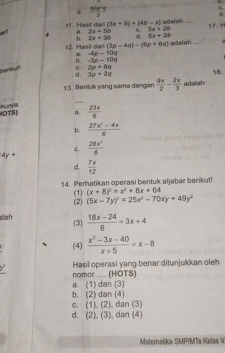 d.  50p^2q/3  C.
d.
11. Hasil dari (3x+b)+(4b-x) adalah ....
ar! a. 2x+5b C. 3x+2b 17. H
b. 2x+3b d. 5x+2b
12. Hasil dari (3p-4q)-(6p+6q) adalah ....
a.
b. -3p-10q
berikut! -4p-10q
C. 2p+6q
d. 3p+2q 18.
13. Bentuk yang sama dengan  9x/2 - 2x/3  adalah
kunya …..
OTS) a.  23x/6 
b.  (27x^2-4x)/6 
C.  28x^2/6 
4y +
d.  7x/12 
14. Perhatikan operasi bentuk aljabar berikut!
(1) (x+8)^2=x^2+8x+64
(2) (5x-7y)^2=25x^2-70xy+49y^2
lah
(3)  (18x-24)/6 =3x+4
(4)  (x^2-3x-40)/x+5 =x-8
b^3
Hasil operasi yang benar ditunjukkan oleh
nomor .... (HOTS)
a. (1) dan (3)
b. (2) dan (4)
c. (1), (2), dan (3)
d. (2), ( 3 , dan (4)
Matematika SMP/MTs Kelas V