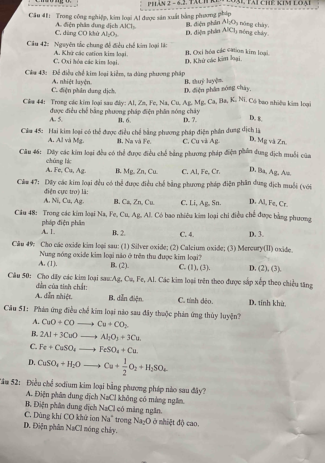 PhÀN 2 - 6.2. Tách N   oài, TAi CHÊ KIM LOại
Câu 41: Trong công nghiệp, kim loại Al được sản xuất bằng phương pháp
A. điện phân dung dịch AlCl₃.
B. diện phân Al_2O_3 nóng chảy.
C. dùng CO khử Al_2O_3. D. điện phân AICI nóng chảy.
Câu 42: Nguyên tắc chung đề điều chế kim loại là:
A. Khử các cation kim loại.
B. Oxi hóa các cation kim loại.
C. Oxi hóa các kim loại.
D. Khử các kim loại.
Câu 43: Để điều chế kim loại kiềm, ta dùng phương pháp
A. nhiệt luyện. B. thuỷ luyện.
C. điện phân dung dịch.
D. điện phân nóng chảy.
Câu 44: Trong các kim loại sau đây: Al, Zn, Fe, Na, Cu, Ag, Mg, Ca, Ba, K, Ni. Có bao nhiêu kim loại
được điều chế bằng phương pháp điện phân nóng chảy
A. 5. B. 6. D. 7.
D. 8.
Câu 45: Hai kim loại có thể được điều chế bằng phương pháp điện phân dung dịch là
A. Al và Mg. B. Na và Fe. C. Cu và Ag. D. Mg và Zn.
Câu 46: Dãy các kim loại đều có thể được điều chế bằng phương pháp điện phân dung dịch muối của
chúng là:
A. Fe, Cu, Ag. B. Mg, Zn, Cu. C. Al, Fe, Cr. D. Ba, Ag, Au.
Câu 47: Dãy các kim loại đều có thể được điều chế bằng phương pháp điện phân dung dịch muối (với
điện cực trơ) là:
A. Ni, Cu, Ag. B. Ca, Zn, Cu. C. Li, Ag, Sn. D. Al, Fe, Cr.
Câu 48: Trong các kim loại Na, Fe, Cu, Ag, Al. Có bao nhiêu kim loại chỉ điều chế được bằng phương
pháp điện phân
A. 1. B. 2. C. 4. D. 3.
Câu 49: Cho các oxide kim loại sau: (1) Silver oxide; (2) Calcium oxide; (3) Mercury(II) oxide.
Nung nóng oxide kim loại nào ở trên thu được kim loại?
A. (1). B. (2). C. (1), (3). D. (2), (3).
Câu 50: Cho dãy các kim loại sau:Ag, Cu, Fe, Al. Các kim loại trên theo được sắp xếp theo chiều tăng
dần của tính chất:
A. dẫn nhiệt. B. dẫn điện. C. tính dẻo. D. tính khử.
Câu 51: Phản ứng điều chế kim loại nào sau đây thuộc phản ứng thủy luyện?
A. CuO+COto Cu+CO_2.
B. 2Al+3CuOto Al_2O_3+3Cu.
C. Fe+CuSO_4to FeSO_4+Cu.
D. CuSO_4+H_2Oto Cu+ 1/2 O_2+H_2SO_4.
Câu 52: Điều chế sodium kim loại bằng phương pháp nào sau đây?
A. Điện phân dung dịch NaCl không có màng ngăn.
B. Điện phân dung dịch NaCl có màng ngăn.
C. Dùng khí CO khử ion Na* trong Na_2O ở nhiệt độ cao.
D. Điện phân NaCl nóng chảy.