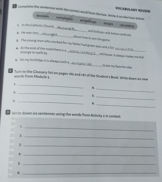 VOCABULARY REVIEW
l Complete the sentences with the correct word from the box. Write it on the lines below.
_
desolate complexion archblthops delight calculating
s. In the Catholic Church,
2. He was very
_and bishops rank below cardinals.
about how to win the game.
3. The young man who worked for my father had green eyes and a fair
4. At the end of the road there is a
_
strange to walk by._
old house. It always makes me feel
5. On my birthday it is always such a_ to eat my favorite cake.
2 Turn to the Glossary list on pages 186 and 187 of the Student's Book. Write down six new
words from Module 3.
1._
4._
2._
5._
3._
6._
Write down six sentences using the words from Activity 2 in context.
1._
2._
3._
4._
5._
6._