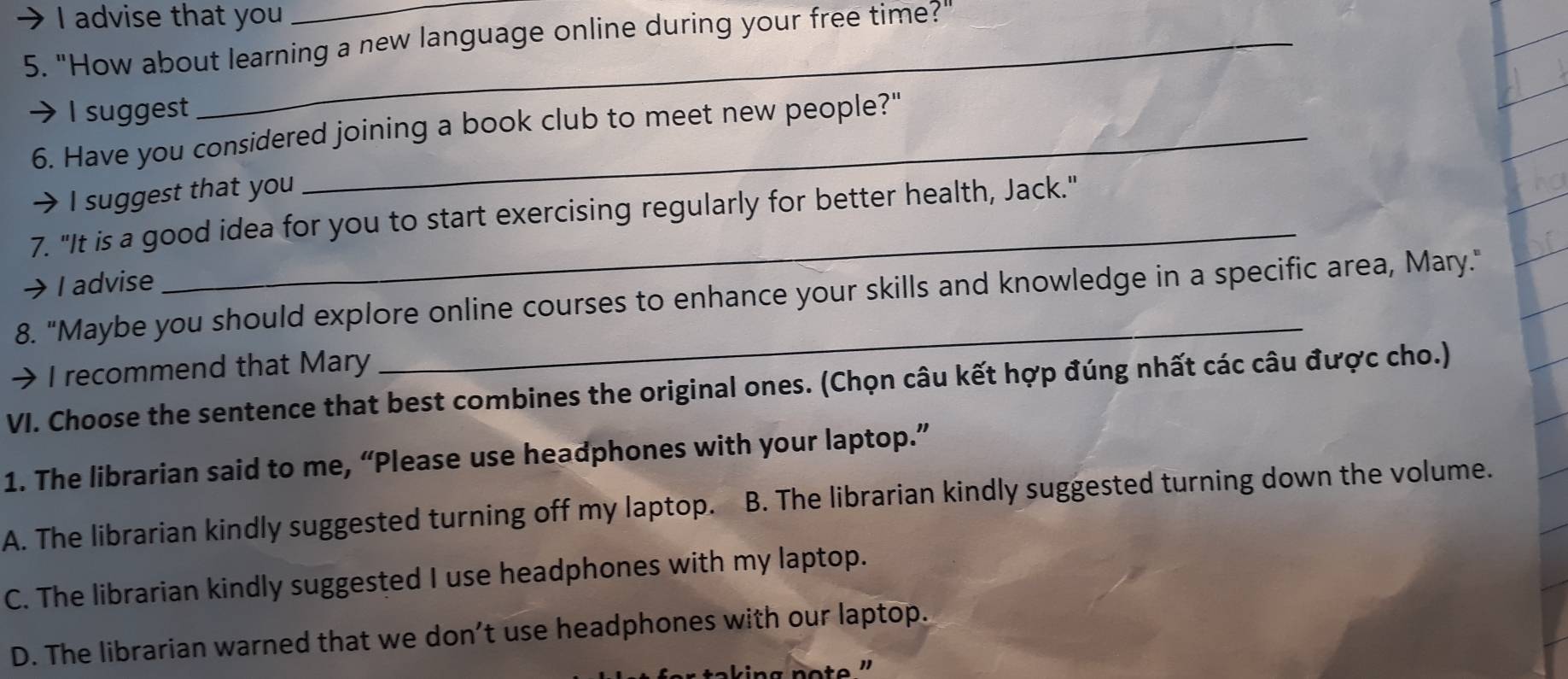 advise that you
5. "How about learning a new language online during your free time?"
I suggest
6. Have you considered joining a book club to meet new people?"
I suggest that you
_
7. "It is a good idea for you to start exercising regularly for better health, Jack."
I advise
8. "Maybe you should explore online courses to enhance your skills and knowledge in a specific area, Mary."
I recommend that Mary
VI. Choose the sentence that best combines the original ones. (Chọn câu kết hợp đúng nhất các câu được cho.)
1. The librarian said to me, “Please use headphones with your laptop.”
A. The librarian kindly suggested turning off my laptop. B. The librarian kindly suggested turning down the volume.
C. The librarian kindly suggested I use headphones with my laptop.
D. The librarian warned that we don’t use headphones with our laptop.
ing note ''