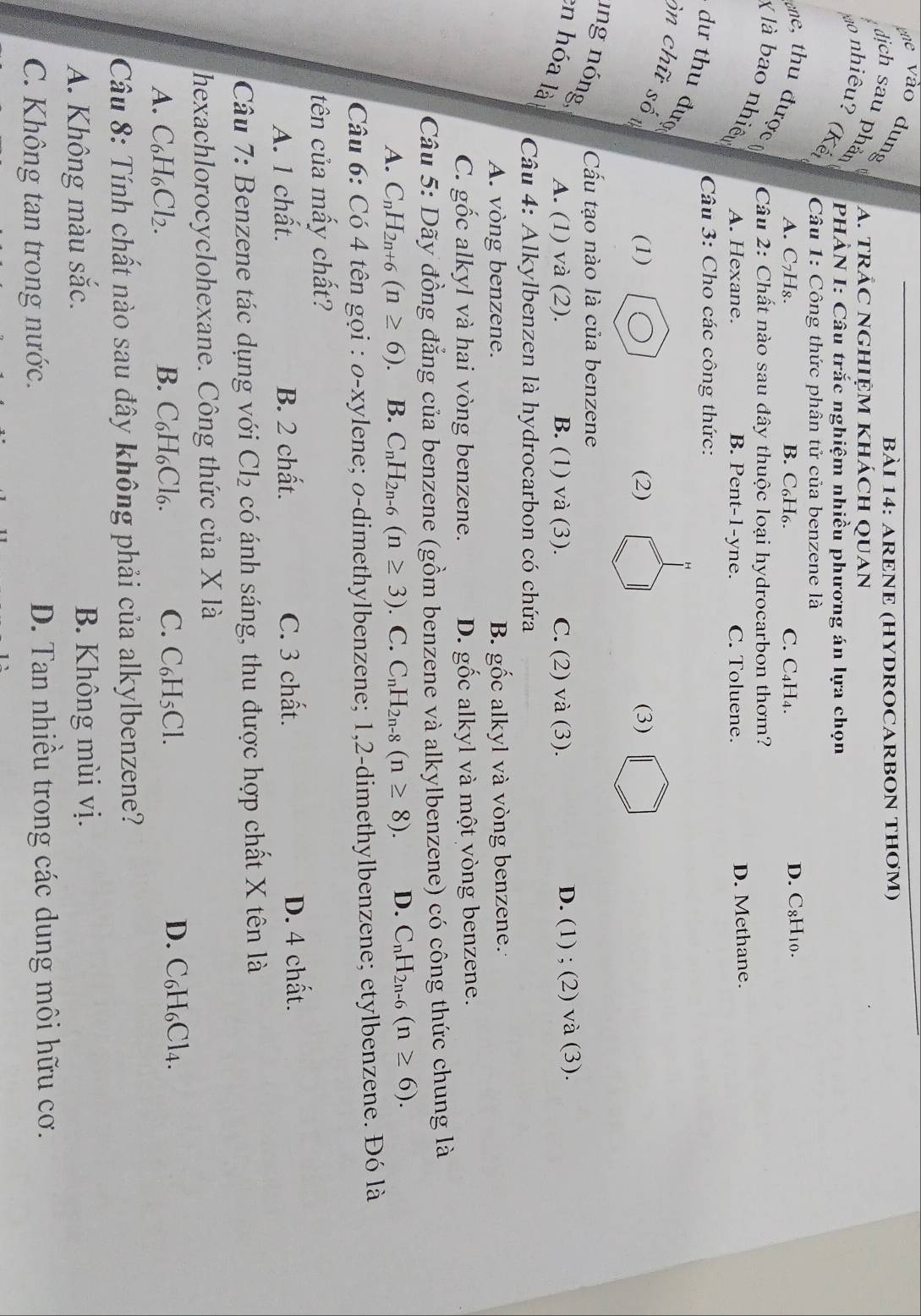 gne vào dung
BÀI 14: ARENE (HYDROCARBON THƠM)
A. tRÁC NGHIỆM KhÁcH QUAN
dịch sau phản  PHÀN I: Câu trắc nghiệm nhiều phương án lựa chọn
o nhiêu? (Kế  Câu 1: Công thức phân tử của benzene là
A. C₇H₈. B. C₆H₆. C. C₄H₄. D. C8H₁0.
ne, thu được  Câu 2: Chất nào sau đây thuộc loại hydrocarbon thơm?
X là bao nhiêu A. Hexane.
B. Pent-1-yne. C. Toluene. D. Methane.
Câu 3: Cho các công thức:
dư thu đượ
ôn chữ số
(1) (2) (3)
ung nóng
Cấu tạo nào là của benzene
en hóa là
A. (1) và (2). B. (1) và (3). C. (2) và (3). D. (1) ; (2) và (3).
Câu 4: Alkylbenzen là hydrocarbon có chứa
A. vòng benzene. B. gốc alkyl và vòng benzene.
C. gốc alkyl và hai vòng benzene. D. gốc alkyl và một vòng benzene.
Câu 5: Dãy đồng đẳng của benzene (gồm benzene và alkylbenzene) có công thức chung là
A. C_nH_2n+6(n≥ 6) B. C_nH_2n-6(n≥ 3). C. C_nH_2n-8(n≥ 8). D. C_nH_2n-6(n≥ 6).
Câu 6: Có 4 tên gọi : o-xylene; o-dimethylbenzene; 1,2-dimethylbenzene; etylbenzene. Đó là
tên của mấy chất?
A. 1 chất. B. 2 chất. C. 3 chất. D. 4 chất.
Câu 7: Benzene tác dụng với Cl_2 có ánh sáng, thu được hợp chất X tên là
hexachlorocyclohexane. Công thức của X là
A. C_6H_6Cl_2. B. C_6H_6Cl_6. C. C_6H_5Cl. D. C₆H₆Cl4.
Câu 8: Tính chất nào sau đây không phải của alkylbenzene?
A. Không màu sắc. B. Không mùi vị.
C. Không tan trong nước. D. Tan nhiều trong các dung môi hữu cơ.