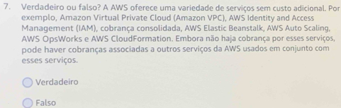 Verdadeiro ou falso? A AWS oferece uma variedade de serviços sem custo adicional. Por
exemplo, Amazon Virtual Private Cloud (Amazon VPC), AWS Identity and Access
Management (IAM), cobrança consolidada, AWS Elastic Beanstalk, AWS Auto Scaling,
AWS OpsWorks e AWS CloudFormation. Embora não haja cobrança por esses serviços,
pode haver cobranças associadas a outros serviços da AWS usados em conjunto com
esses serviços.
Verdadeiro
Falso