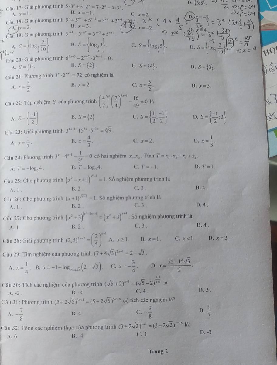 (-)
2 Câu 17: Giải phương trình 5· 3^x+3· 2^x=7· 2^x-4· 3^x
D.  3;5 .
B. x=-1.
A. x=1. C. x=2.
D. x=-2
Câu 18: Giải phương trình 5^x+5^(x-1)+5^(x-2)=3^(x+1)+3^(x-1) 3x-2
A x=2.
B. x=3. 8. x=-2.
Câu 19: Giải phương trình 3^(x+1)+5^(x+2)=3^(x+2)+5^(x+1)
A. S= log _ 5/3  3/10  B. S= log _ 5/3 3 . C. S= log _ 5/3 5 . D. S= log _3 3/10 
HQ
Câu 20: Giải phương trình 6^(2x+3)-2^(x+7)· 3^(3x-1)=0.
B.
D.
A. S= 1 . S= 2 . C. S= 4 . S= 3 .
Câu 21: Phương trình 3^x· 2^(x+1)=72 có nghiệm là
B.
C. x= 3/2 .
A. x= 5/2 . x=2. D. x=3.
Câu 22: Tập nghiệm S của phương trình ( 4/7 )^x( 7/4 )^3x-1- 16/49 =0 là
A. S=  (-1)/2  B. S= 2 C. S=  1/2 ; (-1)/2  D. S=  (-1)/2 ;2
Câu 23: Giải phương trình 3^(2x-1)· 15^(3x)· 5^(-3x)=sqrt[3](9).
A. x= 1/7 . B. x= 4/3 . C. x=2. D. x= 1/3 .
Câu 24: Phương trình 3^(x^2)· 4^(x+1)- 1/3^x =0 có hai nghiệm x_1,x_2. Tính T=x_1· x_2+x_1+x_2.
A. T=-log _34. B. T=log _34. C. T=-1. D. T=1.
Câu 25: Cho phương trình (x^2-x+1)^x^2-1=1 Số nghiệm phương trình là
A. 1 . B. 2 . C. 3 . D. 4 .
Câu 26: Cho phương trình (x+1)^sqrt(x-3)=1 Số nghiệm phương trình là
A. 1 . B. 2 . C. 3 .
D. 4 .
Câu 27: Cho phương trình (x^2+3)^|x^2-5x+4|=(x^2+3)^x+4. Số nghiệm phương trình là
A. 1 . B. 2 . C. 3 .
D. 4 .
Câu 28: Giải phương trình (2,5)^5x-7=( 2/5 )^x+1.A. x≥ 1. B. x=1. C. x<1. D. x=2.
Câu 29: Tìm nghiệm của phương trình (7+4sqrt(3))^2x+1=2-sqrt(3).
A. x= 1/4 . B. x=-1+log _7+4sqrt(3)(2-sqrt(3)). C. x=- 3/4 . D. x= (25-15sqrt(3))/2 .
Câu 30: Tích các nghiệm của phương trình (sqrt(5)+2)^x-1=(sqrt(5)-2)^ (x-1)/x+1  là
A. -2 . B. -4 . C. 4 . D. 2 .
* Câu 31: Phương trình (5+2sqrt(6))^3x+1=(5-2sqrt(6))^5x+8 có tích các nghiệm là?
A. - 7/8  B.4 C. - 9/8  D.  1/7 
Câu 32: Tổng các nghiệm thực của phương trình (3+2sqrt(2))^x+1=(3-2sqrt(2))^2x+8 là:
A. 6 B. -4 C. 3 D. -3
Trang 2