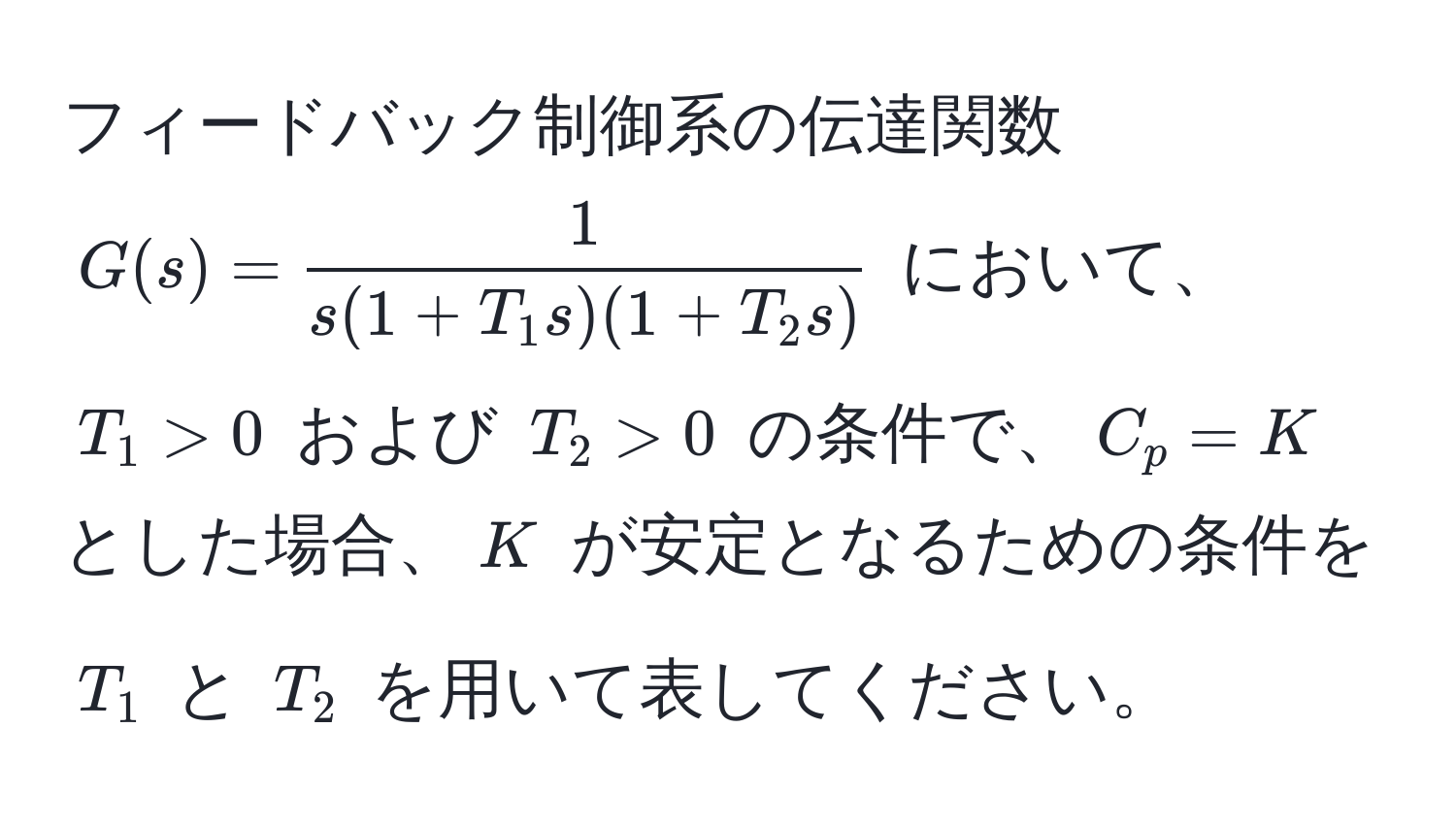 フィードバック制御系の伝達関数 $G(s) =  1/s(1 + T_1 s)(1 + T_2 s) $ において、$T_1 > 0$ および $T_2 > 0$ の条件で、$C_p = K$ とした場合、$K$ が安定となるための条件を $T_1$ と $T_2$ を用いて表してください。