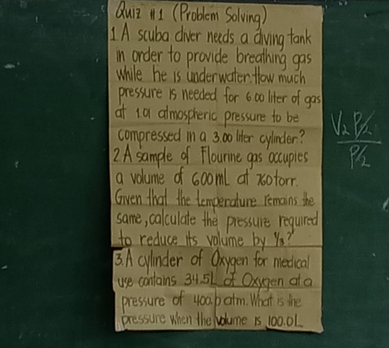 Qui 111 (Problem Solving) 
1A scuba civer needs a diving tank 
in order to provide breathing gas 
while he is underwater. How much 
pressure is needed for 6 00 liter of gas 
at 10 almospheric pressure to be 
compressed in a 3. 00 liter cylinder? frac V_2p_2p_2
2 A sample of Flourine gas accupies 
a volume of sooml af xotorr. 
Given that the temperature remains the 
same, calculate the pressure regured 
to reduce its volume by Ya? 
3. A cylinder of Oxygen for meetical 
use contains 34. 51 of Oxygen ala 
pressure of 400. b atm. What is the 
pressure when the Nolume 1s 100. 01