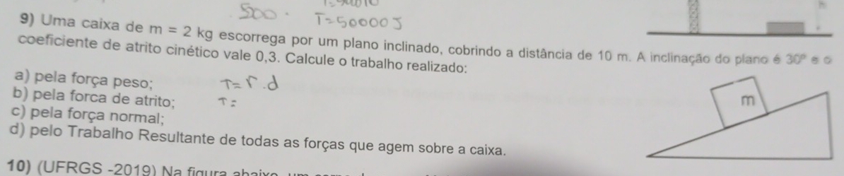 Uma caixa de m=2kg escorrega por um plano inclinado, cobrindo a distância de 10 m. A inclinação do plano é 30°.。 
coeficiente de atrito cinético vale 0,3. Calcule o trabalho realizado: 
a) pela força peso; 
b) pela forca de atrito; m
c) pela força normal; 
d) pelo Trabalho Resultante de todas as forças que agem sobre a caixa. 
10) (UFRGS -2019) Na figura abaix