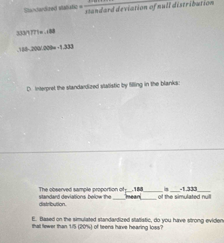 Standardized statistic = standard deviation of null distribution
333/1771=.188
000 -128. 188 -20 LI 
D. Interpret the standardized statistic by filling in the blanks: 
The observed sample proportion of_ . 188 _ is_ -1.333 _ 
standard deviations below the _mean_ of the simulated null 
distribution. 
E. Based on the simulated standardized statistic, do you have strong eviden 
that fewer than 1/5 (20%) of teens have hearing loss?