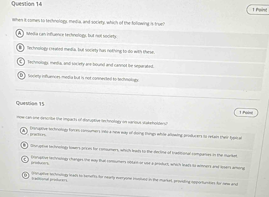 When it comes to technology, media, and society, which of the following is true?
A Media can influence technology, but not society.
B Technology created media, but society has nothing to do with these.
C Technology, media, and society are bound and cannot be separated.
D Society influences media but is not connected to technology.
Question 15
1 Point
How can one describe the impacts of disruptive technology on various stakeholders?
A Disruptive technology forces consumers into a new way of doing things while allowing producers to retain their typical
practices
B Disruptive technology lowers prices for consumers, which leads to the decline of traditional companies in the market.
producers.
C Disruptive technology changes the way that consumers obtain or use a product, which leads to winners and losers among
traditional producers
D Disruptive technology leads to benefits for nearly everyone involved in the market, providing opportunities for new and