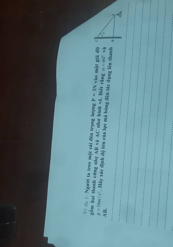 Ví dụ 1: Người ta treo một cái đèn trọng lượng P=3N vào một giá đỡ 
gồm hai thanh cứng nhẹ AB và AC như hình vẽ. Biết rằng alpha =60° và
g=10m/s^2. Hãy xác định độ lớn của lực mà bóng đèn tác dụng lên thanh
AB. 
_ 
_ 
_ 
_ 
_ 
_ 
_ 
_