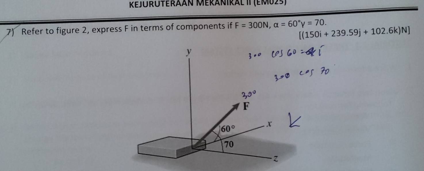 KEJURUTERAAN MERNIRAL II (EM025)
7) Refer to figure 2, express F in terms of components if F=300N,alpha =60°gamma =70.
[(150i+239.59j+102.6k)N]