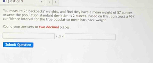 < > 
You measure 26 backpacks' weights, and find they have a mean weight of 57 ounces. 
Assume the population standard deviation is 2 ounces. Based on this, construct a 99%
confidence interval for the true population mean backpack weight. 
Round your answers to two decimal places.
□
Submit Question