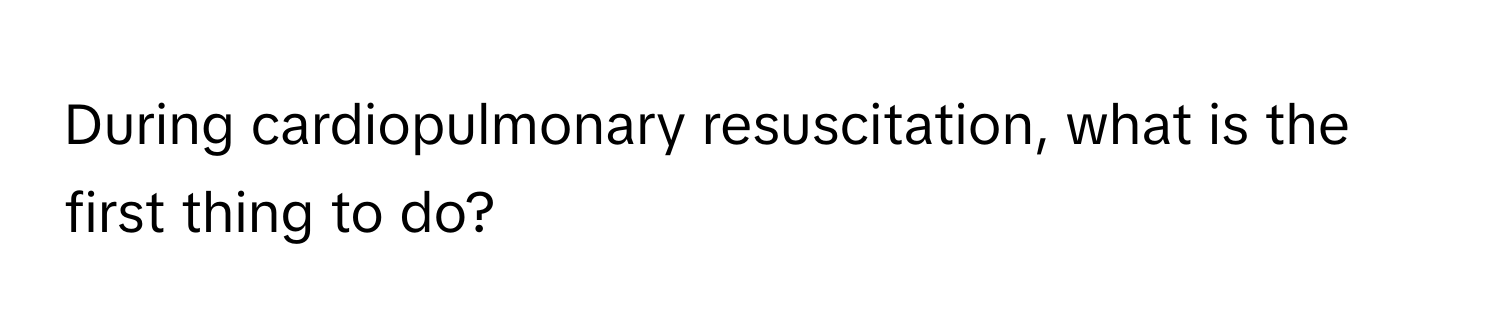 During cardiopulmonary resuscitation, what is the first thing to do?