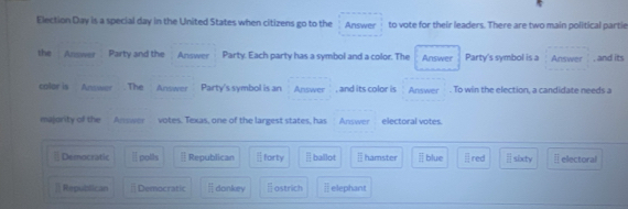 Election Day is a special day in the United States when citizens go to the Answer to vote for their leaders. There are two main political partie
the Answer Pairty and the Answer Party. Each party has a symbol and a color. The Answer Party's symbol is a Answer , and its
colar is Answer . The Anwwer Party's symbol is an Answer , and its color is Answer . To win the election, a candidate needs a
majority of the Answer votes. Texas, one of the largest states, has Answer electoral votes.
Democratic Ⅱ polls Republican forty ballot = hamster blue red  □ /□   sixty ⊥ electoral
] Republican Democratic =□ dankey astrich ⅱ elephant