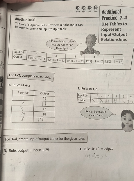 Name Prodtics Nickem Additional 
Another Look! Practice 7-4 
The rule "output =12n-1° where n is the input can Use Tables to 
be used to create an input/output table. Represent 
Input/Output 
Put each input value Relationships 
into the rule to find 
the output. 
Input (n) 1 2 3 4 5
Output 12(1)-1=11 12|2|-1=23 12(3)-1=35 12(4)-1=47 12|5|-1=59
For 1-2, complete each table. 
1. Rule: 14+x 2. Rule: 3n+2

Remember that 3n
means 3* n
For 3-4, create input/output tables for the given rules. 
3. Rule: output = input +29 4. Rule: 4x+1= output