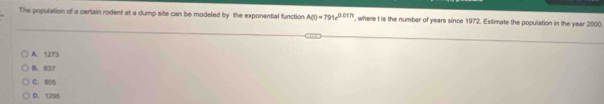 The population of a certain rodent at a dump site can be modeled by the exponential function A(t)=791e^(0.017t) , where t is the number of years since 1972. Estimate the population in the year 2000
A. 1273
B. 637
C. B05
D. 1295