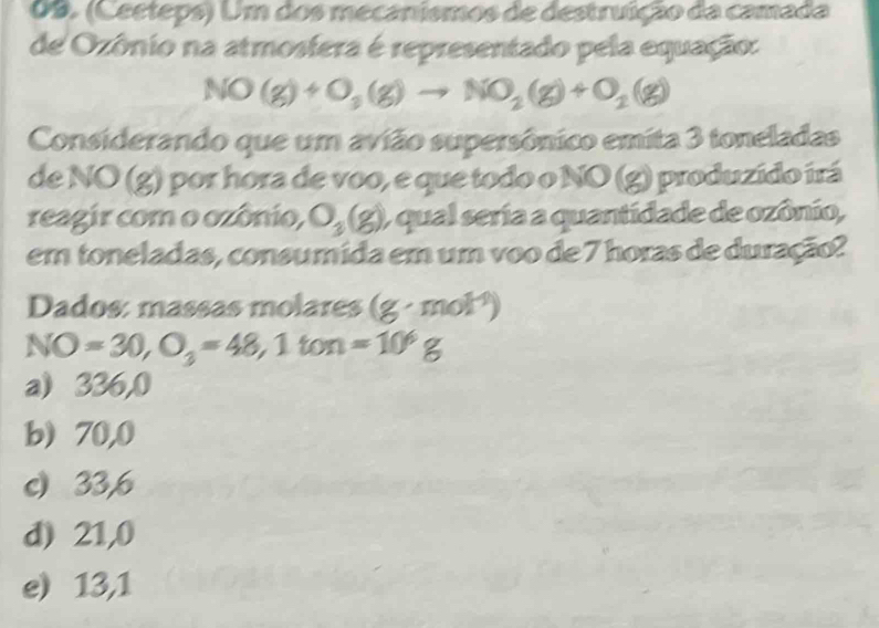 (Ceeteps) Um dos mecanismos de destruição da camada
de Ozônio na atmosfera é representado pela equação:
NO(g)+O_3(g)to NO_2(g)+O_2(g)
Considerando que um avião supersônico emita 3 toneladas
de NO (g) por hora de voo, e que todo o NO (g) produzido irá
reagir com o ozônio, O_3(g) ) qual seria a quantidade de ozônio,
em toneladas, consumida em um voo de 7 horas de duração?
Dados: massas molares a (g· mol^(-1))
NO=30, O_3=48, 1ton=10^6g
a) 336,0
b) 70,0
c) 33,6
d) 21,0
e) 13,1