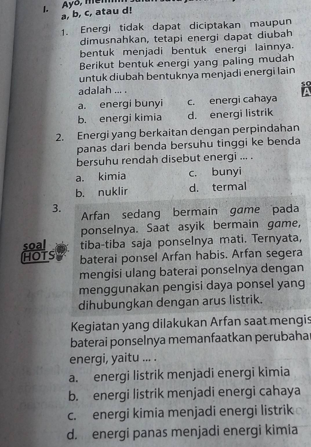 Ayō, mem
a, b, c, atau d!
1. Energi tidak dapat diciptakan maupun
dimusnahkan, tetapi energi dapat diubah
bentuk menjadi bentuk energi lainnya.
Berikut bentuk energi yang paling mudah
untuk diubah bentuknya menjadi energi lain
so
adalah ... . A
a. energi bunyi c. energi cahaya
b. energi kimia d. energi listrik
2. Energi yang berkaitan dengan perpindahan
panas dari benda bersuhu tinggi ke benda
bersuhu rendah disebut energi ... .
a. kimia c. bunyi
b. nuklir d. termal
3.
Arfan sedang bermain game pada
ponselnya. Saat asyik bermain game,
soal tiba-tiba saja ponselnya mati. Ternyata,
HOTS baterai ponsel Arfan habis. Arfan segera
mengisi ulang baterai ponselnya dengan
menggunakan pengisi daya ponsel yang
dihubungkan dengan arus listrik.
Kegiatan yang dilakukan Arfan saat mengis
baterai ponselnya memanfaatkan perubaha
energi, yaitu ... .
a. energi listrik menjadi energi kimia
b. energi listrik menjadi energi cahaya
c. energi kimia menjadi energi listrik
d. energi panas menjadi energi kimia