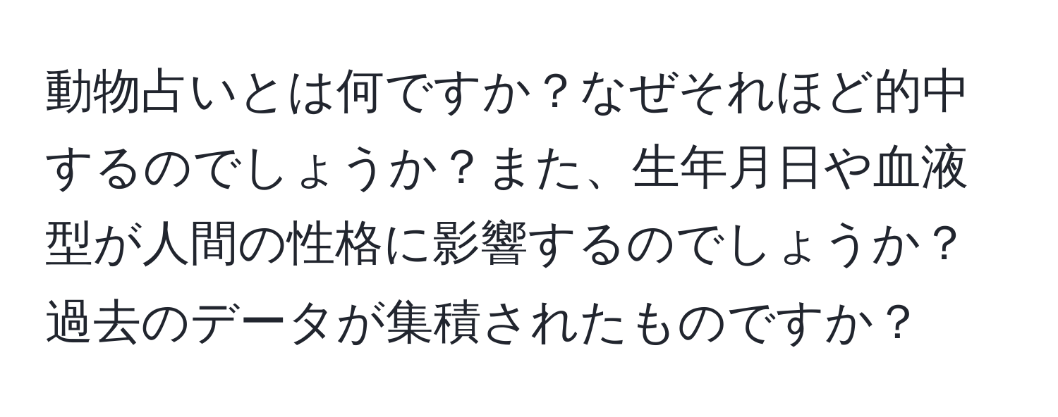 動物占いとは何ですか？なぜそれほど的中するのでしょうか？また、生年月日や血液型が人間の性格に影響するのでしょうか？過去のデータが集積されたものですか？