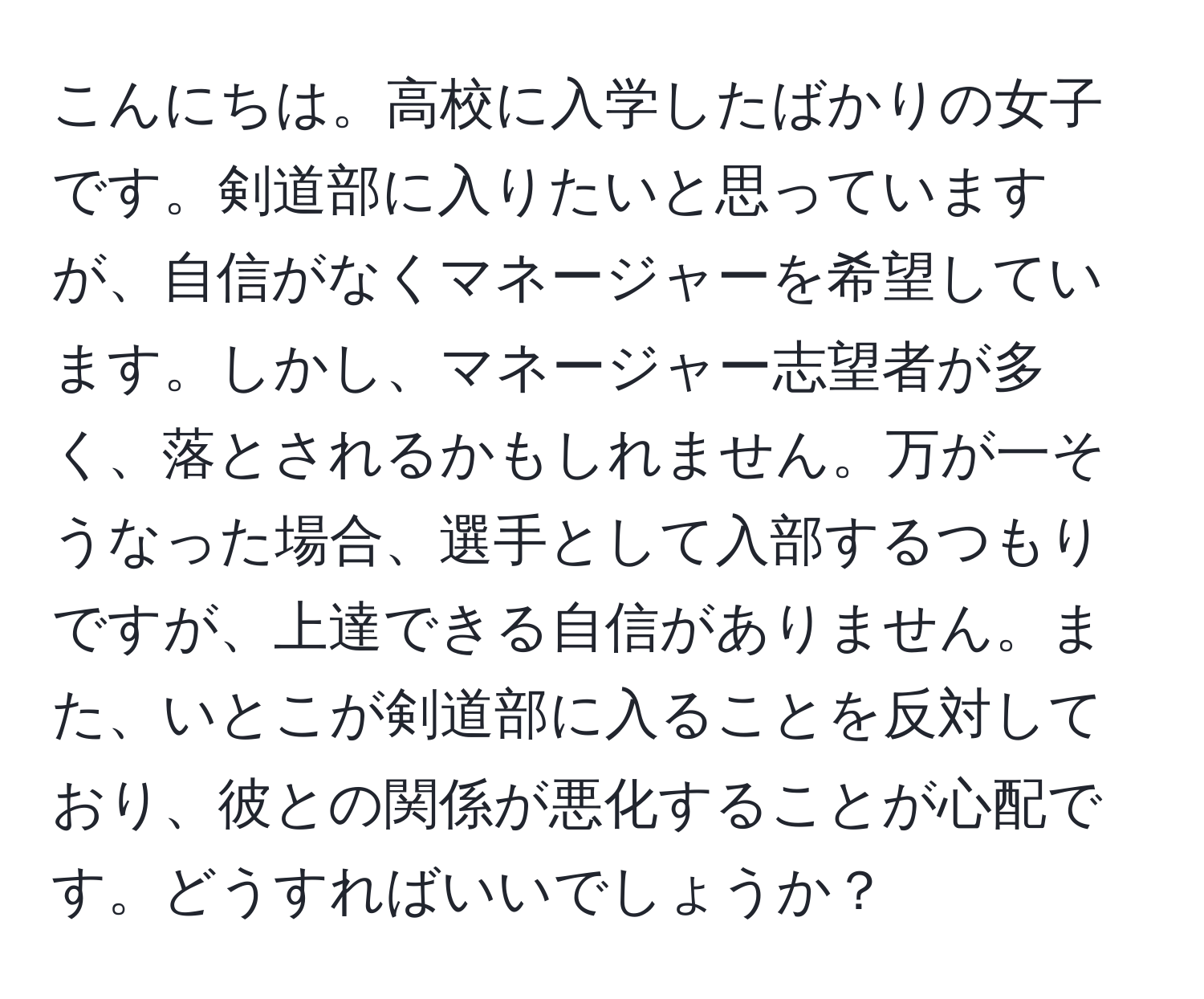 こんにちは。高校に入学したばかりの女子です。剣道部に入りたいと思っていますが、自信がなくマネージャーを希望しています。しかし、マネージャー志望者が多く、落とされるかもしれません。万が一そうなった場合、選手として入部するつもりですが、上達できる自信がありません。また、いとこが剣道部に入ることを反対しており、彼との関係が悪化することが心配です。どうすればいいでしょうか？