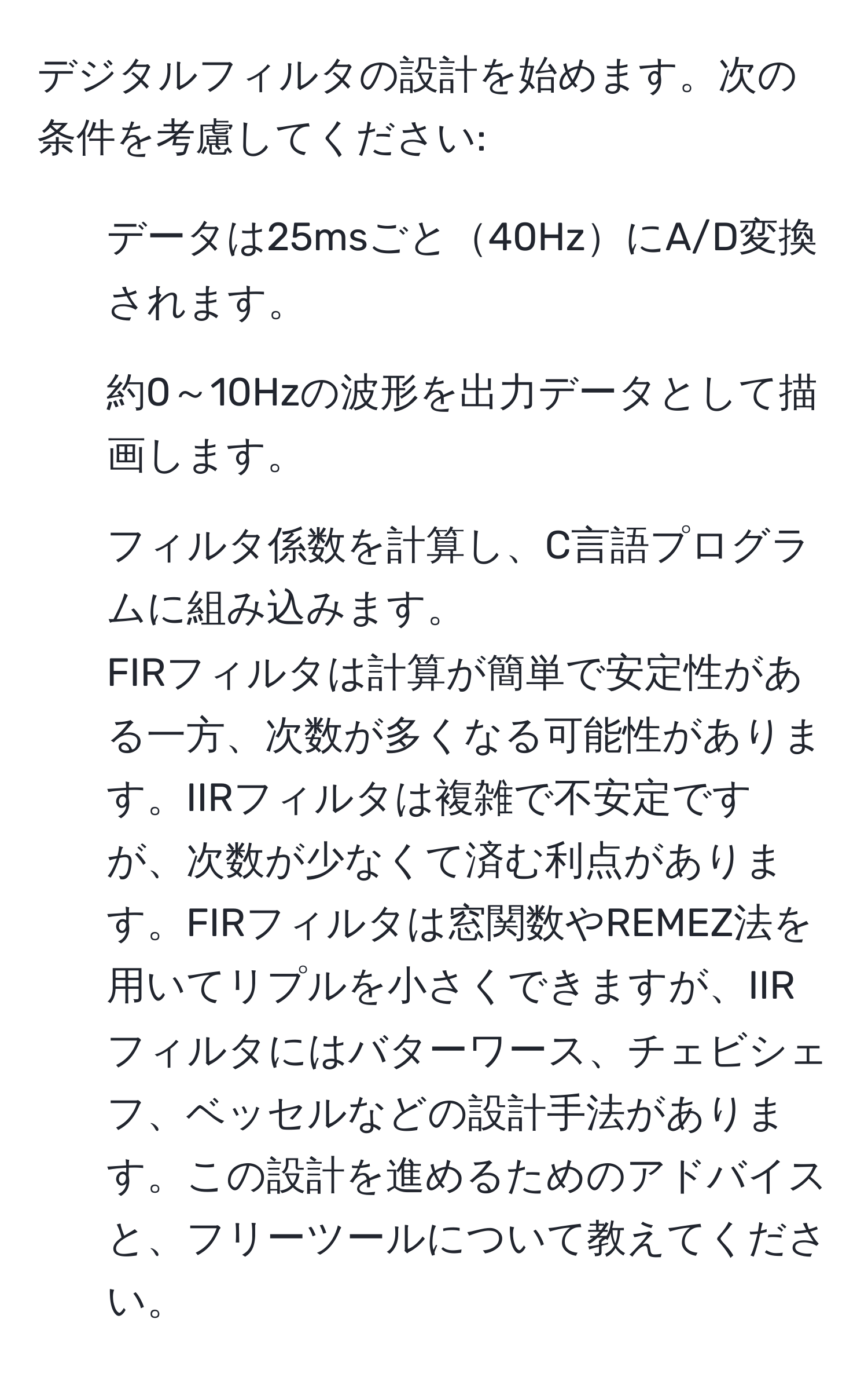 デジタルフィルタの設計を始めます。次の条件を考慮してください:  
- データは25msごと40HzにA/D変換されます。  
- 約0～10Hzの波形を出力データとして描画します。  
- フィルタ係数を計算し、C言語プログラムに組み込みます。  
FIRフィルタは計算が簡単で安定性がある一方、次数が多くなる可能性があります。IIRフィルタは複雑で不安定ですが、次数が少なくて済む利点があります。FIRフィルタは窓関数やREMEZ法を用いてリプルを小さくできますが、IIRフィルタにはバターワース、チェビシェフ、ベッセルなどの設計手法があります。この設計を進めるためのアドバイスと、フリーツールについて教えてください。