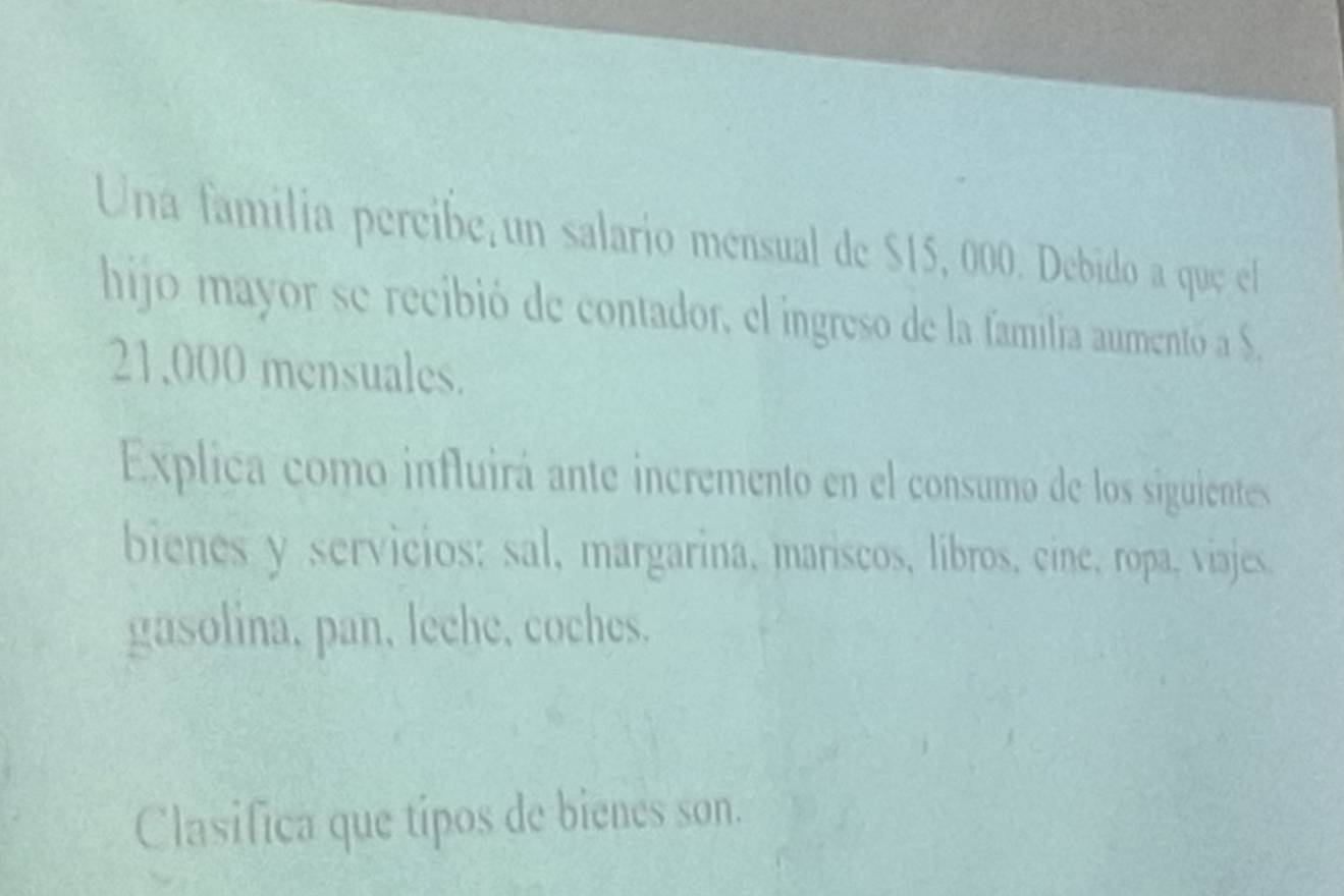 Una familia percibe un salario mensual de $15, 000. Debido a que el 
hijo mayor se recibió de contador, el ingreso de la familia aumentó a S,
21,000 mensuales. 
Explica como influirá ante incremento en el consumo de los siguientes 
bienes y servicios: sal, margarina, mariscos, libros, cine, ropa, viajes. 
gasolina, pan, leche, coches. 
Clasifica que típos de bienes son.