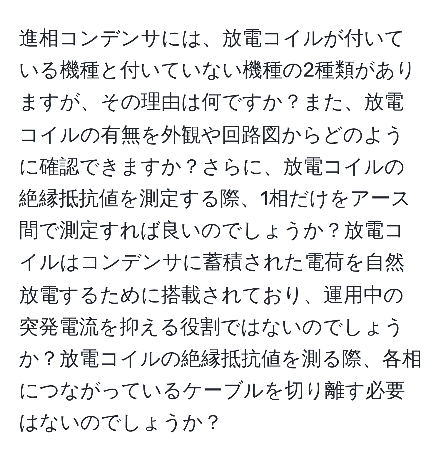 進相コンデンサには、放電コイルが付いている機種と付いていない機種の2種類がありますが、その理由は何ですか？また、放電コイルの有無を外観や回路図からどのように確認できますか？さらに、放電コイルの絶縁抵抗値を測定する際、1相だけをアース間で測定すれば良いのでしょうか？放電コイルはコンデンサに蓄積された電荷を自然放電するために搭載されており、運用中の突発電流を抑える役割ではないのでしょうか？放電コイルの絶縁抵抗値を測る際、各相につながっているケーブルを切り離す必要はないのでしょうか？