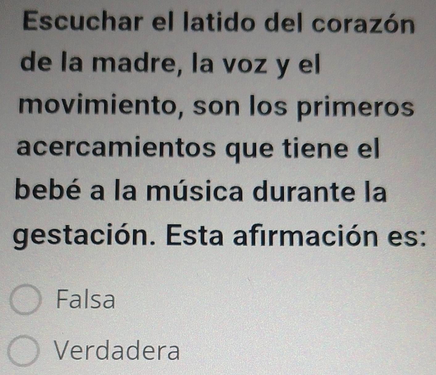 Escuchar el latido del corazón
de la madre, la voz y el
movimiento, son los primeros
acercamientos que tiene el
bebé a la música durante la
gestación. Esta afirmación es:
Falsa
Verdadera