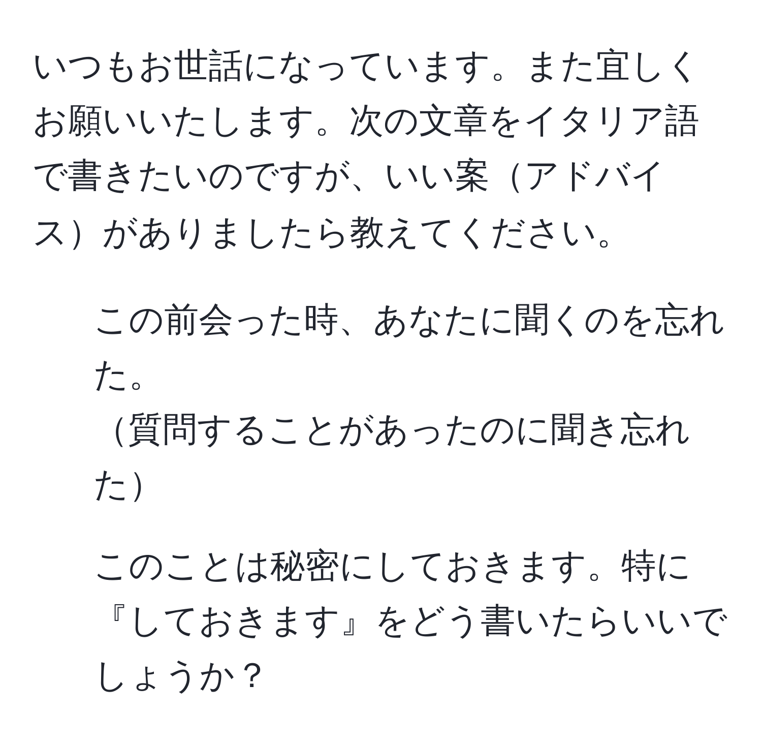 いつもお世話になっています。また宜しくお願いいたします。次の文章をイタリア語で書きたいのですが、いい案アドバイスがありましたら教えてください。  
1) この前会った時、あなたに聞くのを忘れた。  
質問することがあったのに聞き忘れた  
2) このことは秘密にしておきます。特に『しておきます』をどう書いたらいいでしょうか？