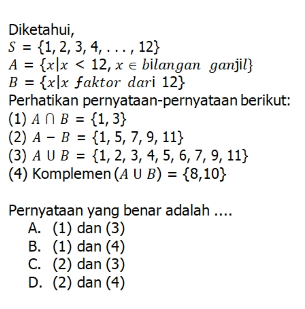 Diketahui,
S= 1,2,3,4,...,12
A= x|x<12,x∈ bilangan ganjil
B= x|x faktor dari 12
Perhatikan pernyataan-pernyataan berikut:
(1) A∩ B= 1,3
(2) A-B= 1,5,7,9,11
(3) A∪ B= 1,2,3,4,5,6,7,9,11
(4) Komplemen (A∪ B)= 8,10
Pernyataan yang benar adalah ....
A. (1) dan (3)
B. (1) dan (4)
C. (2) dan (3)
D. (2) dan (4)