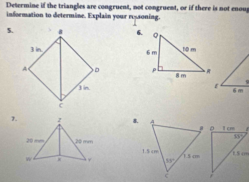 Determine if the triangles are congruent, not congruent, or if there is not enoug
information to determine. Explain your rc soning.
5.
6.
 
 
7.
8.