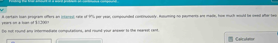 Finding the final amount in a word problem on continuous compound... 
A certain loan program offers an interest rate of 9% per year, compounded continuously. Assuming no payments are made, how much would be owed after two
years on a loan of $1200? 
Do not round any intermediate computations, and round your answer to the nearest cent. 
Calculator