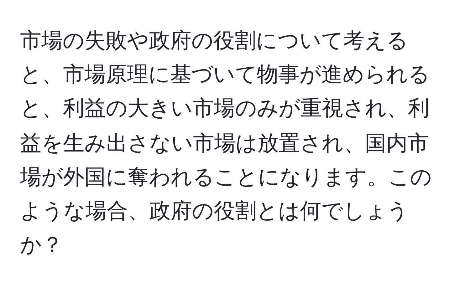 市場の失敗や政府の役割について考えると、市場原理に基づいて物事が進められると、利益の大きい市場のみが重視され、利益を生み出さない市場は放置され、国内市場が外国に奪われることになります。このような場合、政府の役割とは何でしょうか？