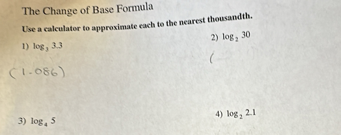 The Change of Base Formula 
Use a calculator to approximate each to the nearest thousandth. 
2) log _230
1) log _33.3
( 
4) log _22.1
3) log _45