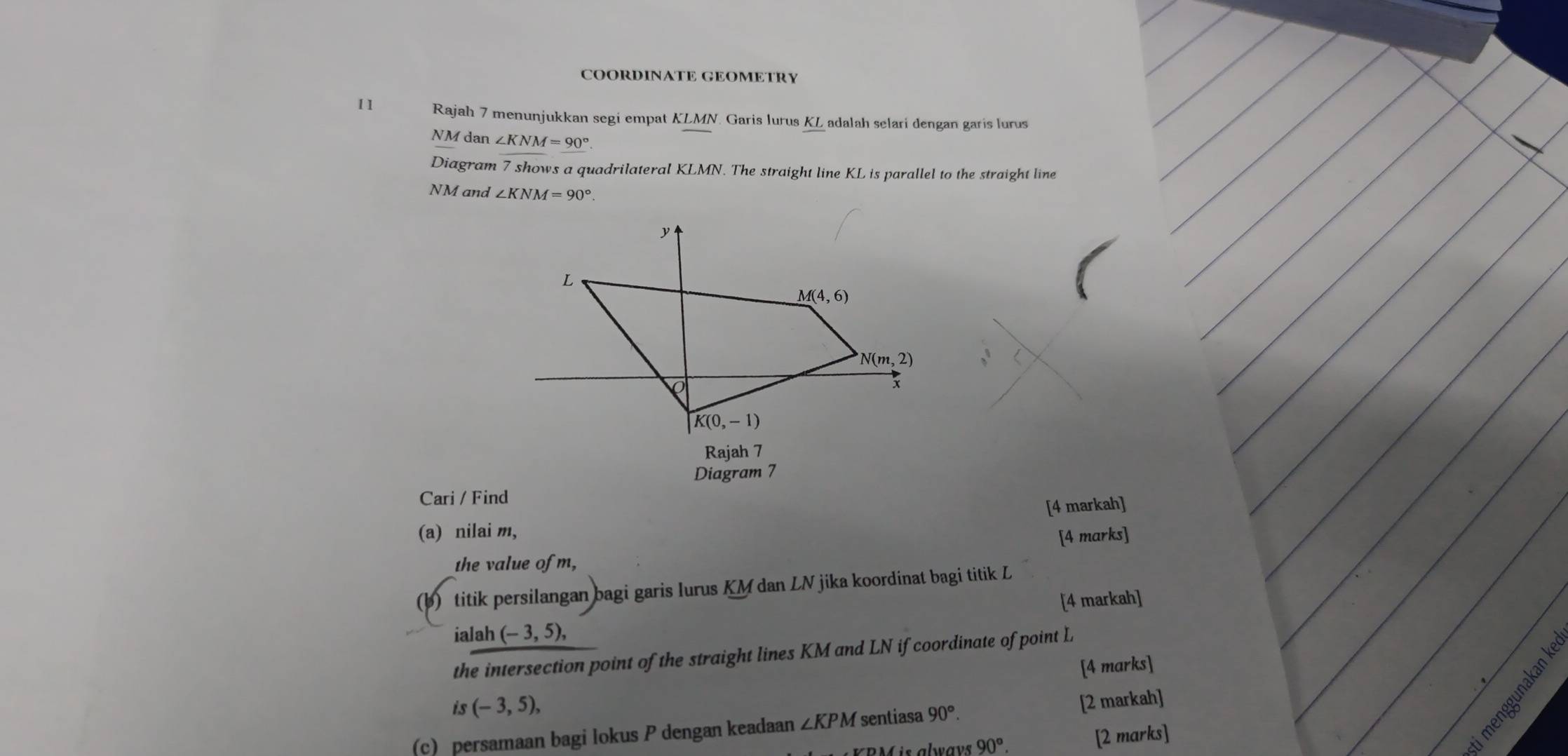 COORDINATE GEOMETRY
11 Rajah 7 menunjukkan segi empat KLMN. Garis lurus KL adalah selari dengan garis lurus
NM dan ∠ KNM=90°.
Diagram 7 shows a quadrilateral KLMN. The straight line KL is parallel to the straight line
NM and ∠ KNM=90°.
Diagram 7
Cari / Find
(a) nilai m, [4 markah]
[4 marks]
the value of m,
(b) titik persilangan bagi garis lurus KM dan LN jika koordinat bagi titik L
[4 markah]
ialah (-3,5),
the intersection point of the straight lines KM and LN if coordinate of point L
[4 marks]
is(-3,5),
(c) persamaan bagi lokus P dengan keadaan ∠ KPM sentiasa 90°. [2 markah]
M  is always 90°. [2 marks]