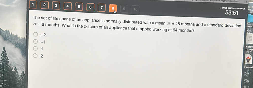 eda sdgenuity com/cort
1 2 3 4 5 6 7 8 9 10 53:51
T ME RCMANING
The set of life spans of an appliance is normally distributed with a mean mu =48 months and a standard deviation
sigma =8 months. What is the z-score of an appliance that stopped working at 64 months?
-2
-1
1
h Rally
1209.n
2
Flamas