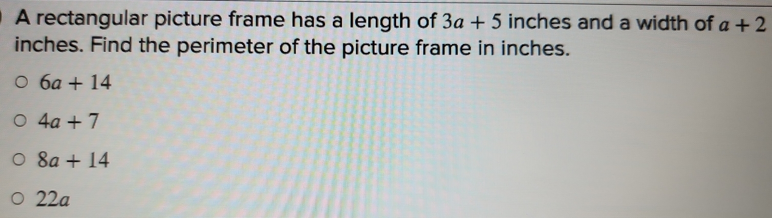 A rectangular picture frame has a length of 3a+5 inches and a width of a+2
inches. Find the perimeter of the picture frame in inches.
6a+14
4a+7
8a+14
22a