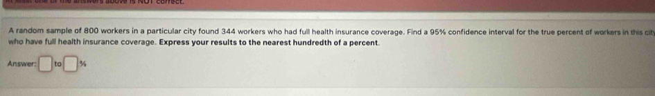 A random sample of 800 workers in a particular city found 344 workers who had full health insurance coverage. Find a 95% confidence interval for the true percent of workers in this cit 
who have full health insurance coverage. Express your results to the nearest hundredth of a percent. 
Answer: □ tc □ %