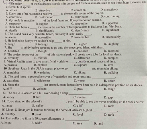The major EX 4; MaPk the letter A, B, C, 8F D 1o maente the C
different bird species. of the Galápagos Islands is its unique and fearless animals, such as sea lions, huge tortoises, and
A. attract B. attractive C. attraction D. attractively
2. Every one of us has made a positive_ to the overall success of the project.
A. contribute B. contribution C. contributor D. contributing
3. My uncle is an active _of the local fauna and flora preservation scheme.
A. supporter B. support C. supportive D. supported
4. There has been a _increase in the number of foreign tourists to Ha Long Bay, Viet Nam.
A. signify B. significantly C. significance
5. The island has a very beautiful beach, but sadly it is not easily _. D. significant
A. access B. accessible C. inaccessible D. inaccessibly
6. He looked so funny; we couldn't help_ at him.
A. laugh B. to laugh C. laughed D. laughing
7. She_ slightly before agreeing to go onto the unoccupied island with them.
A. hesitated B. thought C. occurred D. accessed
8. The project to protect the_ of this national park will create more jobs for local residents.
A. diversity B. mixture C. difference D. complex
9. Virtual Reality aims to give us artificial worlds to _, outside normal space and time.
A. possess B. explore C. support D. save
10. Southeast Utah in the USA is a great place to go _and mountain biking.
A. marching B. wandering C. hiking D. walking
11. The land loses its protective cover of vegetation and soon turns into _.
A. wasteland B. wilderness C. waste D. desert
12. Since the_ last erupted, many houses have been built in a dangerous position on its slopes.
A. cliff B. volcano C. peak D. range
13. The castle is located on a hill overlooking a deep_
A. valley B. hill C. stream D. gap
14. If you stand on the edge of a_ , you'll be able to see the waves crashing on the rocks below.
A. range B. valley C. cliff D. rock
15. Mount Kilimanjaro is famous for being the home of Africa’s highest_
, .
A. quantity B. peak C. level D. rank
16. That collective farm is 50 square kilometres in_ .
A. length B. width C. area D. land