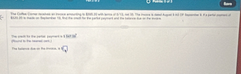 Save 
The Coffee Comer receives an invoice amounting to $595,20 with terms of 5/13, net 35. The invoice is dated August 9 AB OF Septamber 9. if a partial payment of
$520.20 is made on September 19, find the credit for the partial payment and the balance dus on the invoice 
The credit for the partial payment is 5547.58°
(Round to the nearest cent.) 
The balance due on the invoice, is □