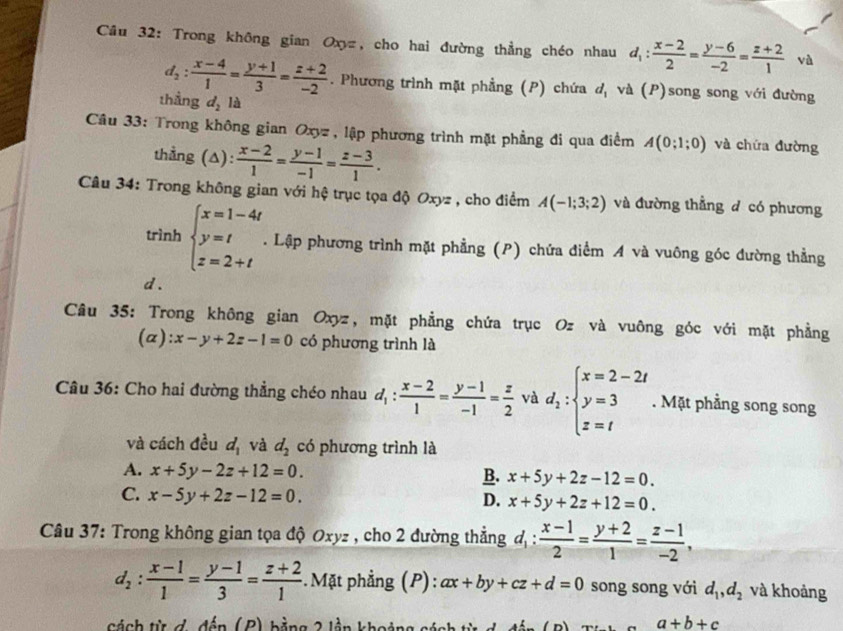 Trong không gian Oxyz, cho hai đường thẳng chéo nhau d_1: (x-2)/2 = (y-6)/-2 = (z+2)/1  và
d_2: (x-4)/1 = (y+1)/3 = (z+2)/-2 . Phương trình mặt phẳng (P) chứa a và (P)song song với đường
thẳng d_2la
Câu 33: Trong không gian Oxyz , lập phương trình mặt phẳng đi qua điểm A(0;1;0) và chứa đường
thẳng (A):  (x-2)/1 = (y-1)/-1 = (z-3)/1 .
Câu 34: Trong không gian với hệ trục tọa độ Oxyz , cho điểm A(-1;3;2) và đường thẳng đ có phương
trình beginarrayl x=1-4t y=t z=2+tendarray..  Lập phương trình mặt phẳng (P) chứa điểm A và vuông góc đường thẳng
d .
Câu 35: Trong không gian Oxyz, mặt phẳng chứa trục Oz và vuông góc với mặt phẳng
(a ):x-y+2z-1=0 có phương trình là
Câu 36: Cho hai đường thẳng chéo nhau d_1: (x-2)/1 = (y-1)/-1 = z/2  và d_1:beginarrayl x=2-2t y=3 z=tendarray.. Mặt phầng song song
và cách đều d_1 và d_2 có phương trình là
A. x+5y-2z+12=0. B. x+5y+2z-12=0.
C. x-5y+2z-12=0.
D. x+5y+2z+12=0.
Câu 37: Trong không gian tọa độ Oxyz , cho 2 đường thẳng d_1: (x-1)/2 = (y+2)/1 = (z-1)/-2 ,
d_2: (x-1)/1 = (y-1)/3 = (z+2)/1  : Mặt phẳng (P): ax+by+cz+d=0 song song với d_1,d_2 và khoảng
cách từ đ, đến (P) bằng 2 lần khoảng cách từ
a+b+c