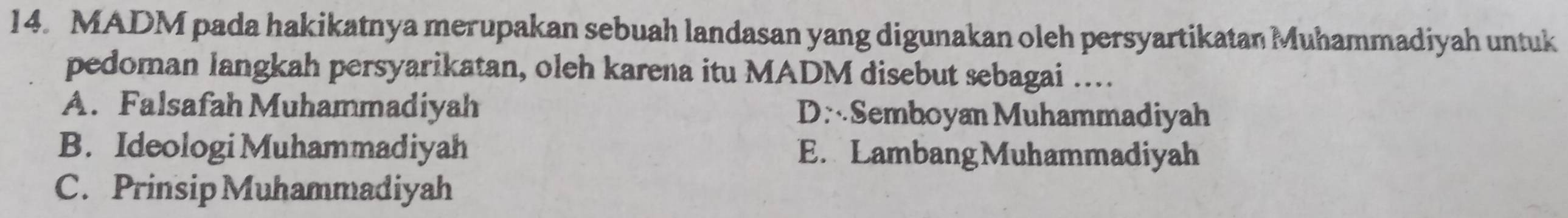 MADM pada hakikatnya merupakan sebuah landasan yang digunakan oleh persyartikatan Muhammadiyah untuk
pedoman langkah persyarikatan, oleh karena itu MADM disebut sebagai ....
A. Falsafah Muhammadiyah DSemboyan Muhammadiyah
B. Ideologi Muhammadiyah E. LambangMuhammadiyah
C. Prinsip Muhammadiyah