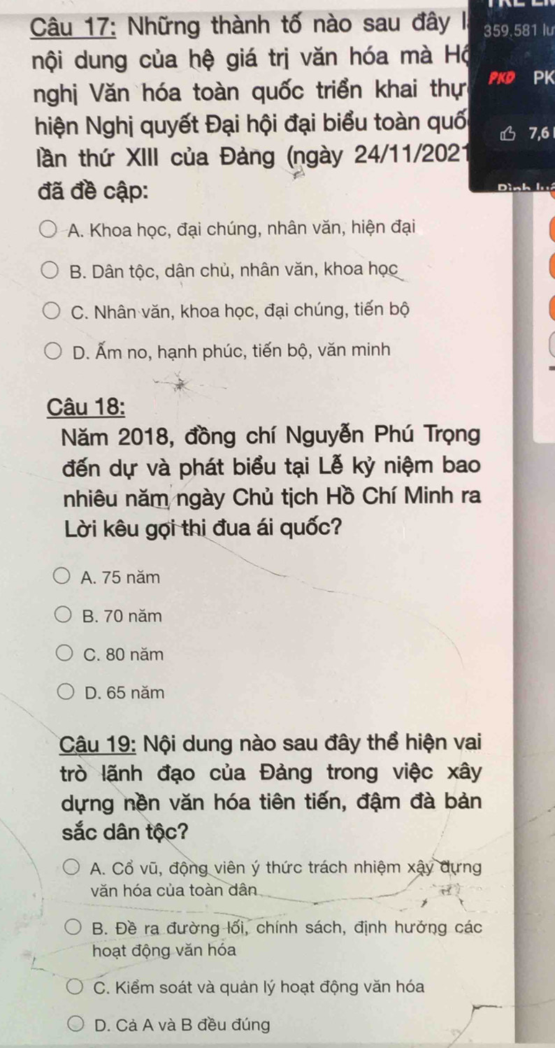 Những thành tố nào sau đây I, 359. 581 lư
nội dung của hệ giá trị văn hóa mà Hộ
nghị Văn hóa toàn quốc triển khai thực PKD PK
hiện Nghị quyết Đại hội đại biểu toàn quối 7, 6 1
tần thứ XIII của Đảng (ngày 24/11/2021
đã đề cập:
Dình luá
A. Khoa học, đại chúng, nhân văn, hiện đại
B. Dân tộc, dân chủ, nhân văn, khoa học
C. Nhân văn, khoa học, đại chúng, tiến bộ
D. Ấm no, hạnh phúc, tiến bộ, văn minh
Câu 18:
Năm 2018, đồng chí Nguyễn Phú Trọng
đến dự và phát biểu tại Lễ kỷ niệm bao
nhiêu năm ngày Chủ tịch Hồ Chí Minh ra
Lời kêu gọi thi đua ái quốc?
A. 75 năm
B. 70 năm
C. 80 năm
D. 65 năm
Câu 19: Nội dung nào sau đây thể hiện vai
trò lãnh đạo của Đảng trong việc xây
dựng nền văn hóa tiên tiến, đậm đà bản
sắc dân tộc?
A. Cổ vũ, động viên ý thức trách nhiệm xậy dựng
văn hóa của toàn dân
B. Đề ra đường lối, chính sách, định hưởng các
hoạt động văn hóa
C. Kiểm soát và quản lý hoạt động văn hóa
D. Cả A và B đều đúng