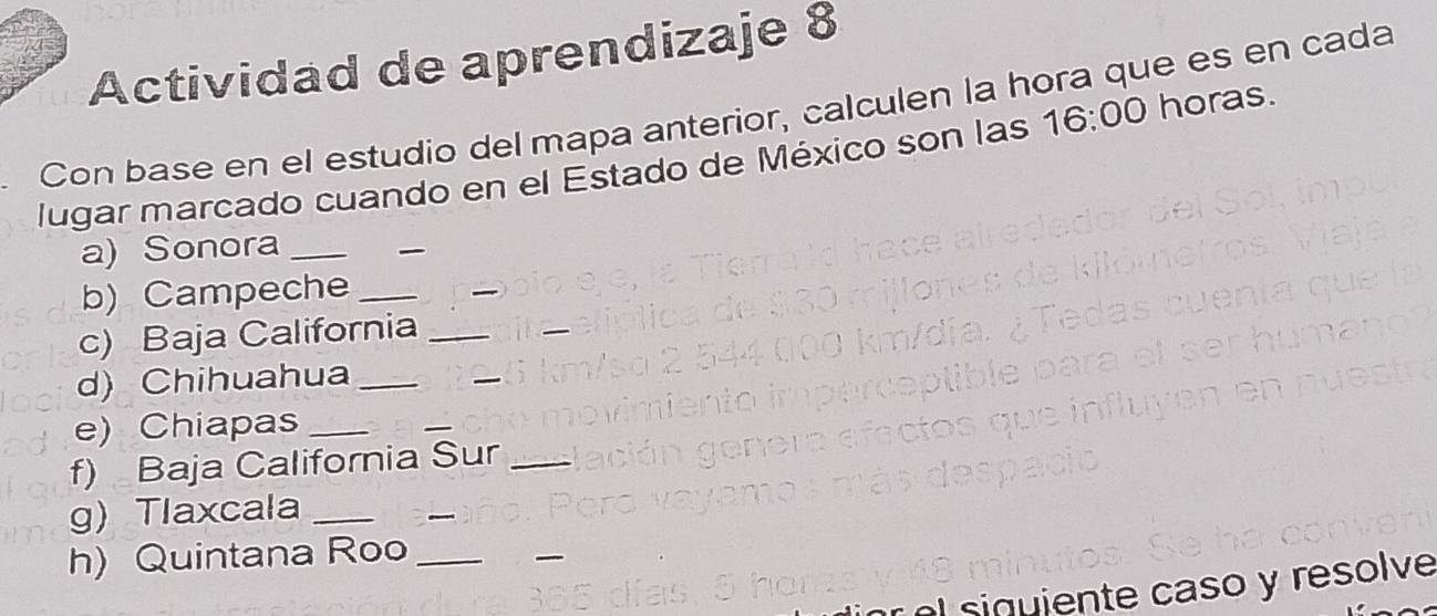 Actividad de aprendizaje 8 
Con base en el estudio del mapa anterior, calculen la hora que es en cada 
lugar marcado cuando en el Estado de México son las 16:00 horas. 
a) Sonora_ 
_ 
b) Campeche_ 
_ 
c) Baja California_ 
d) Chihuahua_ 
_ 
e) Chiapas_ 
_ 
f) Baja California Sur_ 
g) Tlaxcala_ 
_ 
h)Quintana Roo_ 
_ 
siquiente caso y resolve