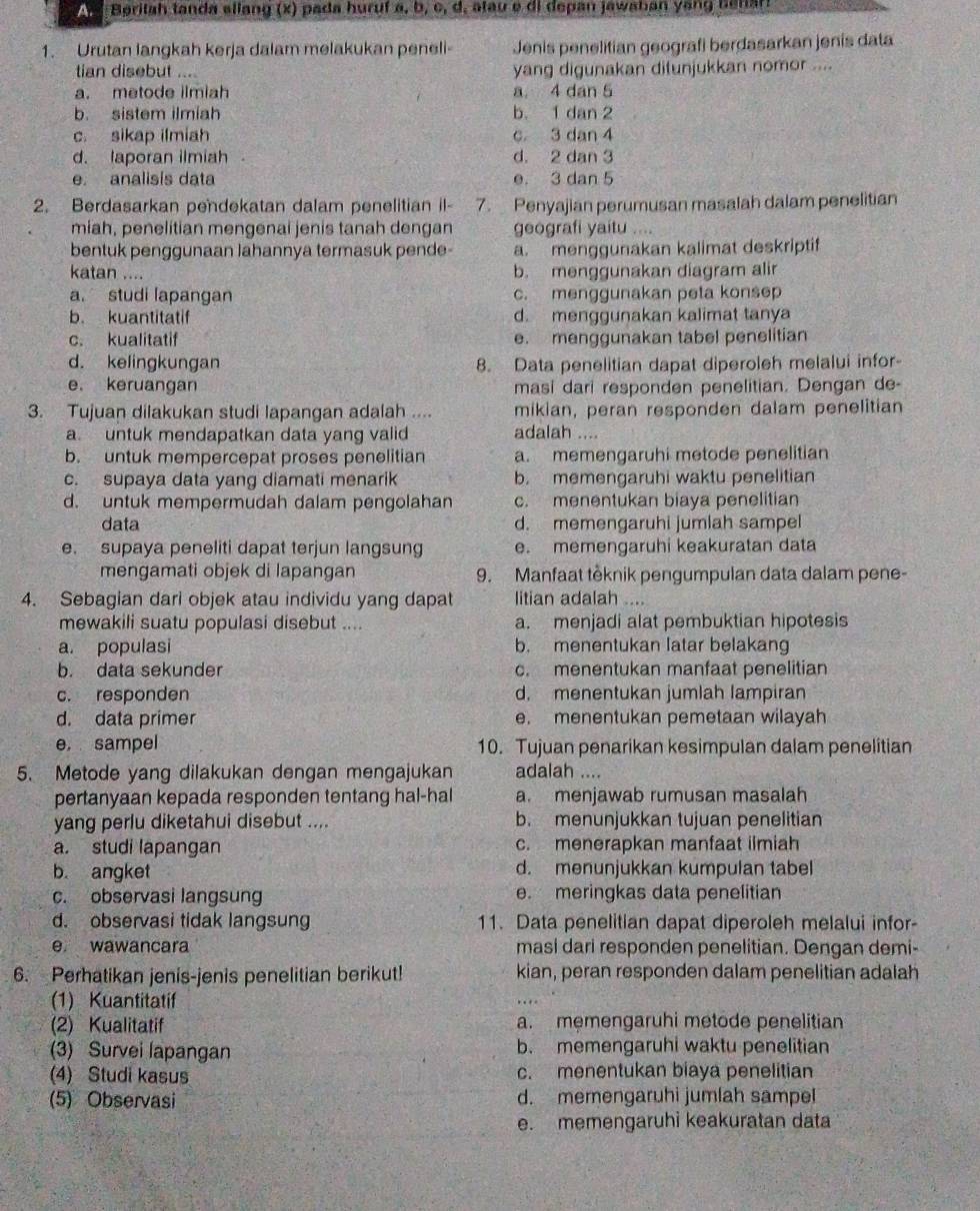 Beritah tanda ellang (x) pada huruf a, b, c, d, atau e di depan jawaban yang benar!
1. Urutan langkah kerja dalam melakukan peneli- Jenis penelitian geografi berdasarkan jenis data
tian disebut .... yang digunakan ditunjukkan nomor ....
a. metode ilmiah a. 4 dan 5
b. sistem ilmiah b. 1 dan 2
c. sikap ilmiah c 3 dan 4
d. laporan ilmiah d. 2 dan 3
e. analisis data e. 3 dan 5
2. Berdasarkan pendekatan dalam penelitian il- 7. Penyajian perumusan masalah dalam penelitian
miah, penelitian mengenai jenis tanah dengan geografi yaitu ....
bentuk penggunaan lahannya termasuk pende- a. menggunakan kalimat deskriptif
katan .... b. menggunakan diagram alir
a. studi lapangan c. menggunakan peta konsep
b. kuantitatif d. menggunakan kalimat tanya
c. kualitatif e. menggunakan tabel penelitian
d. kelingkungan 8. Data penelitian dapat diperoleh melalui infor
e. keruangan masi dari responden penelitian. Dengan de-
3. Tujuan dilakukan studi lapangan adalah .... mikian, peran responden dalam penelitian
a. untuk mendapatkan data yang valid adalah ....
b. untuk mempercepat proses penelitian a. memengaruhi metode penelitian
c. supaya data yang diamati menarik b. memengaruhi waktu penelitian
d. untuk mempermudah dalam pengolahan c. menentukan biaya penelitian
data d. memengaruhi jumlah sampel
e. supaya peneliti dapat terjun langsung e. memengaruhi keakuratan data
mengamati objek di lapangan 9. Manfaat têknik pengumpulan data dalam pene-
4. Sebagian dari objek atau individu yang dapat litian adalah ....
mewakili suatu populasi disebut .... a. menjadi alat pembuktian hipotesis
a. populasi b. menentukan latar belakang
b. data sekunder c. menentukan manfaat penelitian
c. responden d. menentukan jumlah lampiran
d. data primer e. menentukan pemetaan wilayah
e, sampel 10. Tujuan penarikan kesimpulan dalam penelitian
5. Metode yang dilakukan dengan mengajukan adalah ....
pertanyaan kepada responden tentang hal-hal a. menjawab rumusan masalah
yang perlu diketahui disebut .... b. menunjukkan tujuan penelitian
a. studi lapangan c. menerapkan manfaat ilmiah
b. angket d. menunjukkan kumpulan tabel
c. observasi langsung e. meringkas data penelitian
d. observasi tidak langsung 11. Data penelitian dapat diperoleh melalui infor-
e wawancara masi dari responden penelitian. Dengan demi-
6. Perhatikan jenis-jenis penelitian berikut! kian, peran responden dalam penelitian adalah
(1) Kuantitatif
2) Kualitatif a. memengaruhi metode penelitian
(3) Survei lapangan b. memengaruhi waktu penelitian
(4) Studi kasus c. menentukan biaya penelitian
(5) Observasi d. memengaruhi jumlah sampe
e. memengaruhi keakuratan data