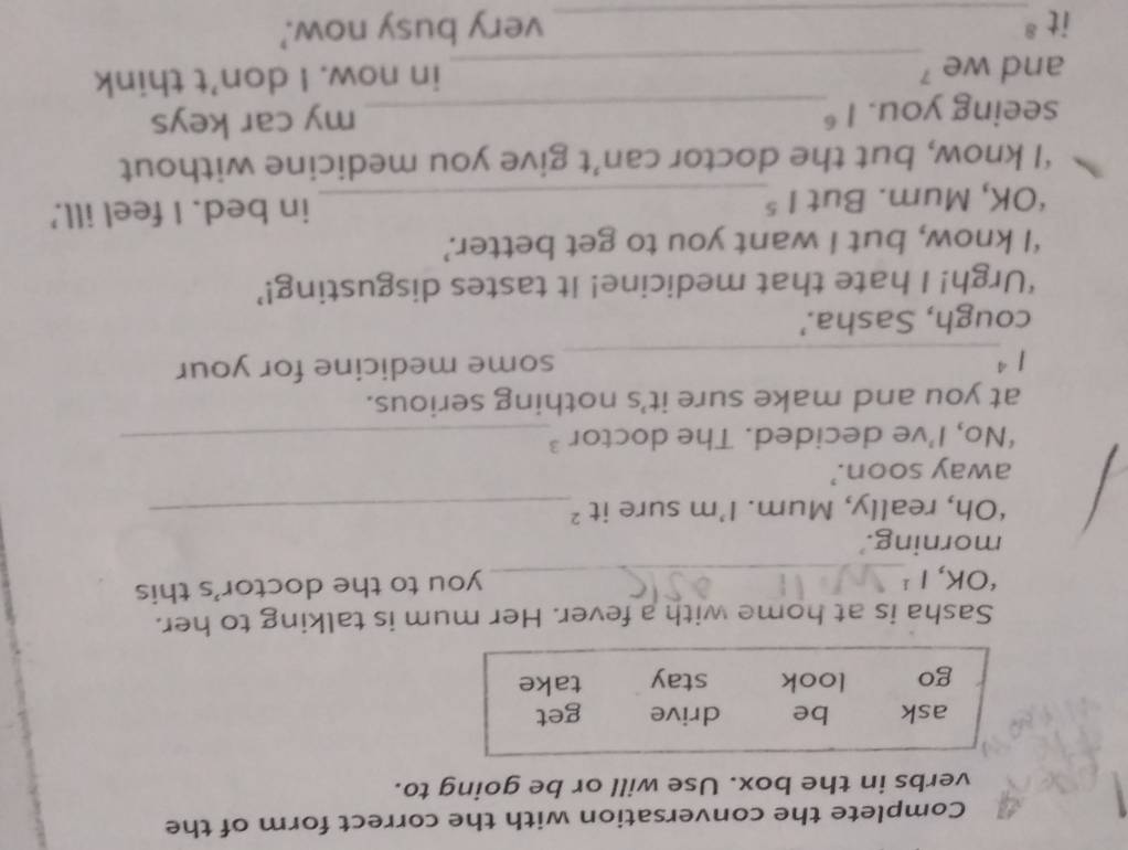 Complete the conversation with the correct form of the
verbs in the box. Use will or be going to.
ask be drive get
go look stay take
Sasha is at home with a fever. Her mum is talking to her.
‘OK,1¹_
you to the doctor's this
morning.'
‘Oh, really, Mum. I’m sure it 2 _
away soon.’
‘No, I’ve decided. The doctor ’_
at you and make sure it’s nothing serious.
1^4 _ some medicine for your
cough, Sasha.'
‘Urgh! I hate that medicine! It tastes disgusting!’
‘I know, but I want you to get better.’
*OK, Mum. But 1^5 _ in bed. I feel ill.'
‘I know, but the doctor can’t give you medicine without
seeing you. 1^6 _ my car keys
and we '_ in now. I don’t think
it 8 _ very busy now.'