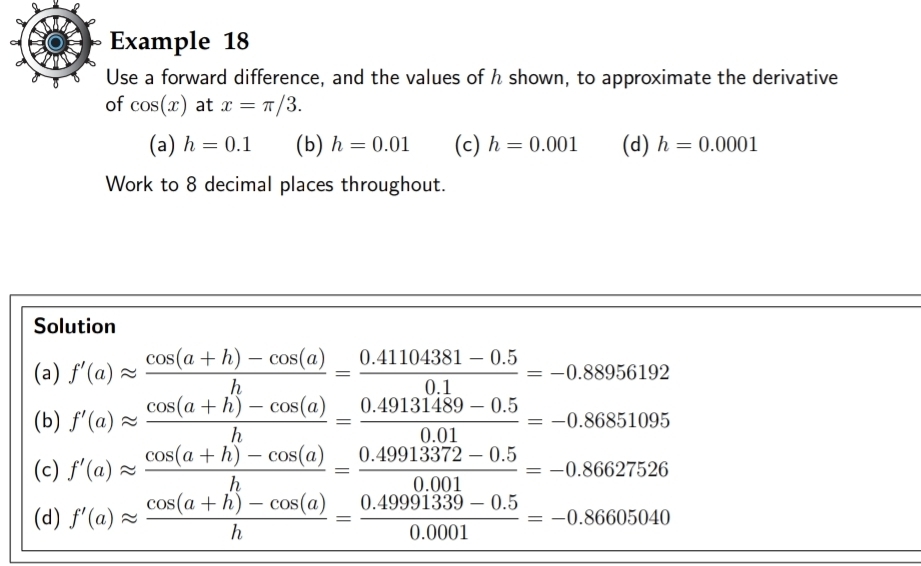 Example 18
Use a forward difference, and the values of h shown, to approximate the derivative
of cos (x) at x=π /3. 
(a) h=0.1 (b) h=0.01 (c) h=0.001 (d) h=0.0001
Work to 8 decimal places throughout.
Solution
(a) f'(a)approx  (cos (a+h)-cos (a))/h = (0.41104381-0.5)/0.1 =-0.88956192
(b) f'(a)approx  (cos (a+h)-cos (a))/h = (0.49131489-0.5)/0.01 =-0.86851095
(c) f'(a)approx  (cos (a+h)-cos (a))/h = (0.49913372-0.5)/0.001 =-0.86627526
(d) f'(a)approx  (cos (a+h)-cos (a))/h = (0.49991339-0.5)/0.0001 =-0.86605040