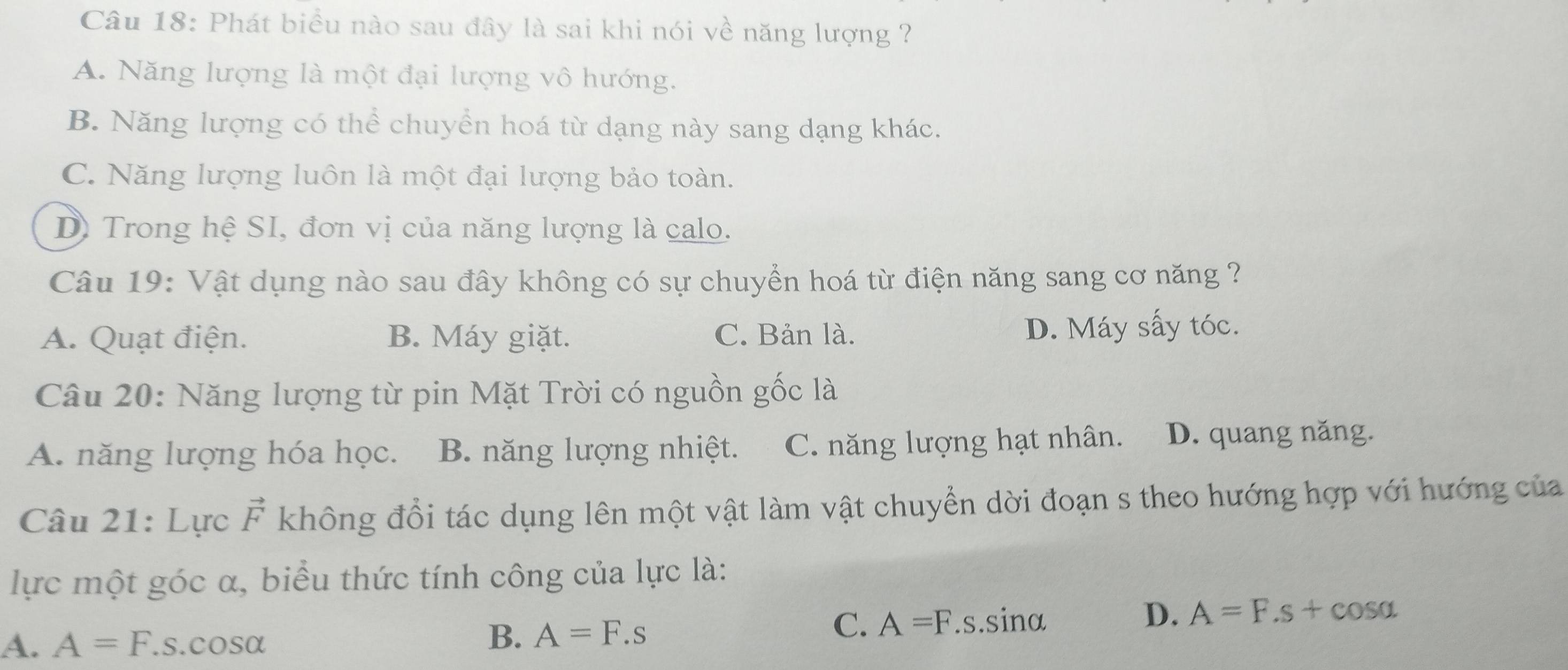 Phát biểu nào sau đây là sai khi nói về năng lượng ?
A. Năng lượng là một đại lượng vô hướng.
B. Năng lượng có thể chuyển hoá từ dạng này sang dạng khác.
C. Năng lượng luôn là một đại lượng bảo toàn.
D) Trong hệ SI, đơn vị của năng lượng là calo.
Câu 19: Vật dụng nào sau đây không có sự chuyển hoá từ điện năng sang cơ năng ?
A. Quạt điện. B. Máy giặt. C. Bản là. D. Máy sấy tóc.
Câu 20: Năng lượng từ pin Mặt Trời có nguồn gốc là
A. năng lượng hóa học. B. năng lượng nhiệt. C. năng lượng hạt nhân. D. quang năng.
Câu 21: Lực vector F không đổi tác dụng lên một vật làm vật chuyển dời đoạn s theo hướng hợp với hướng của
lực một góc α, biểu thức tính công của lực là:
D. A=F.s+cos alpha
A. A=F.s.cos alpha
B. A=F.s
C. A=F.s.sin alpha