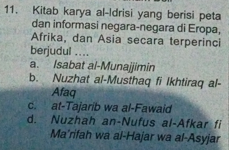 Kitab karya al-Idrisi yang berisi peta
dan informasi negara-negara di Eropa,
Afrika, dan Asia secara terperinci
berjudul ....
a. Isabat al-Munajjimin
b. Nuzhat al-Musthaq fi Ikhtiraq al-
Afaq
c. at-Tajarib wa al-Fawaid
d. Nuzhah an-Nufus al-Afkar fi
Ma’rifah wa al-Hajar wa al-Asyjar